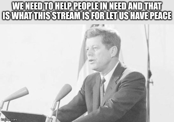 jfk | WE NEED TO HELP PEOPLE IN NEED AND THAT IS WHAT THIS STREAM IS FOR LET US HAVE PEACE | image tagged in jfk | made w/ Imgflip meme maker