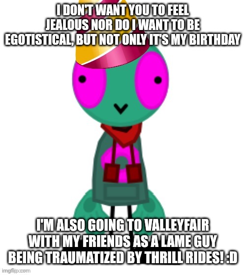 You don't have to wish me a Happy birthday. | I DON'T WANT YOU TO FEEL JEALOUS NOR DO I WANT TO BE EGOTISTICAL, BUT NOT ONLY IT'S MY BIRTHDAY; I'M ALSO GOING TO VALLEYFAIR WITH MY FRIENDS AS A LAME GUY BEING TRAUMATIZED BY THRILL RIDES! :D | image tagged in birthday hat fersquall | made w/ Imgflip meme maker