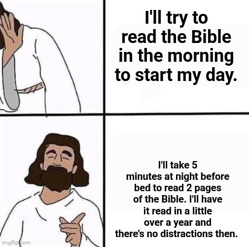 When to read the Bible | I'll try to read the Bible in the morning to start my day. I'll take 5 minutes at night before bed to read 2 pages of the Bible. I'll have it read in a little over a year and there's no distractions then. | image tagged in jesus before and after,the bible | made w/ Imgflip meme maker