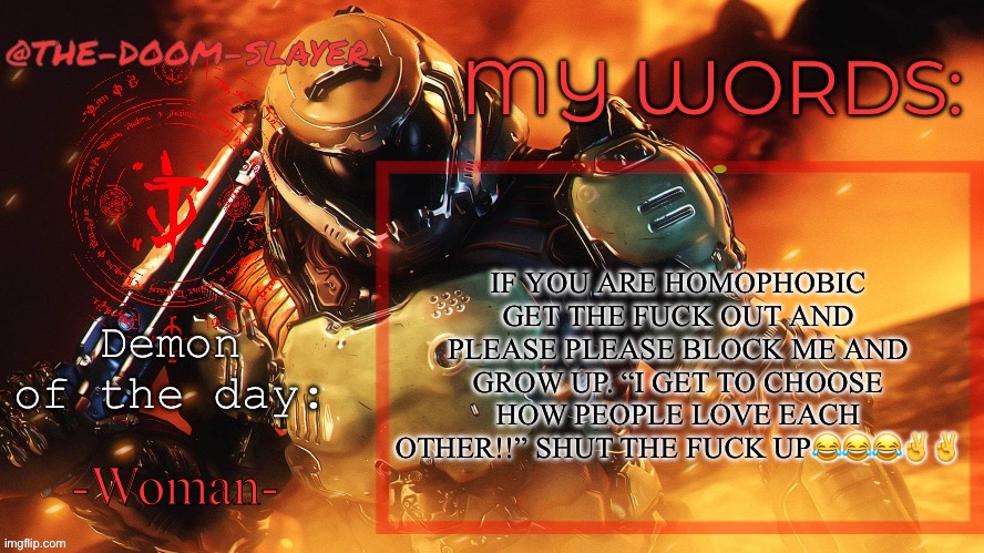 Thedoomslayer public temp | IF YOU ARE HOMOPHOBIC GET THE FUCK OUT AND PLEASE PLEASE BLOCK ME AND GROW UP. “I GET TO CHOOSE HOW PEOPLE LOVE EACH OTHER!!” SHUT THE FUCK UP😂😂😂✌️✌️; -Woman- | image tagged in thedoomslayer public temp | made w/ Imgflip meme maker