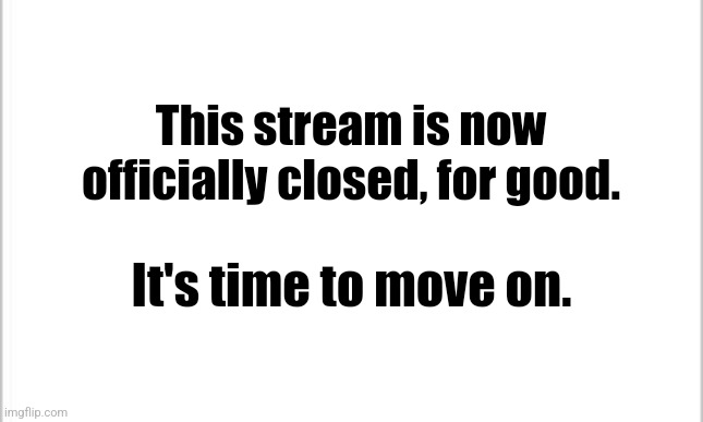 It's time to move on. | This stream is now officially closed, for good. It's time to move on. | image tagged in white background | made w/ Imgflip meme maker