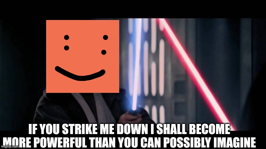 Obi Wan - if you strike me down...I will become more powerful th | IF YOU STRIKE ME DOWN I SHALL BECOME MORE POWERFUL THAN YOU CAN POSSIBLY IMAGINE | image tagged in obi wan - if you strike me down i will become more powerful th | made w/ Imgflip meme maker