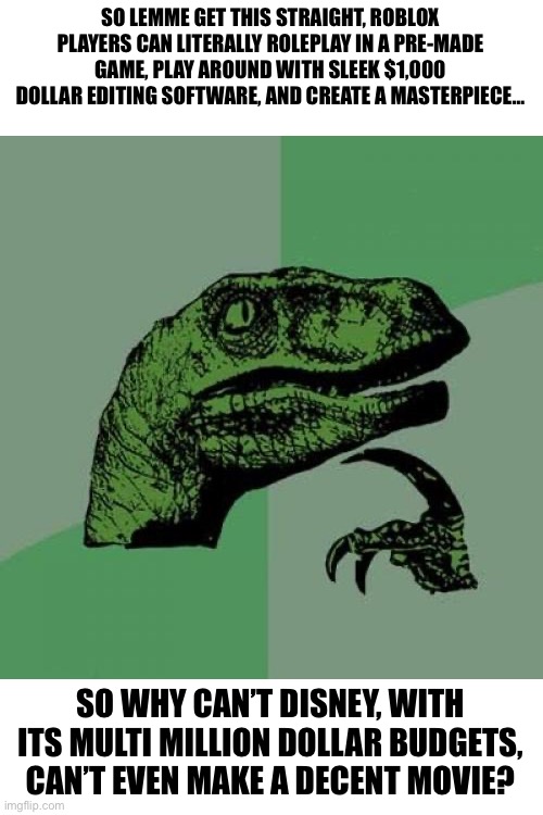 Philosoraptor | SO LEMME GET THIS STRAIGHT, ROBLOX PLAYERS CAN LITERALLY ROLEPLAY IN A PRE-MADE GAME, PLAY AROUND WITH SLEEK $1,000 DOLLAR EDITING SOFTWARE, AND CREATE A MASTERPIECE…; SO WHY CAN’T DISNEY, WITH ITS MULTI MILLION DOLLAR BUDGETS, CAN’T EVEN MAKE A DECENT MOVIE? | image tagged in memes,philosoraptor | made w/ Imgflip meme maker