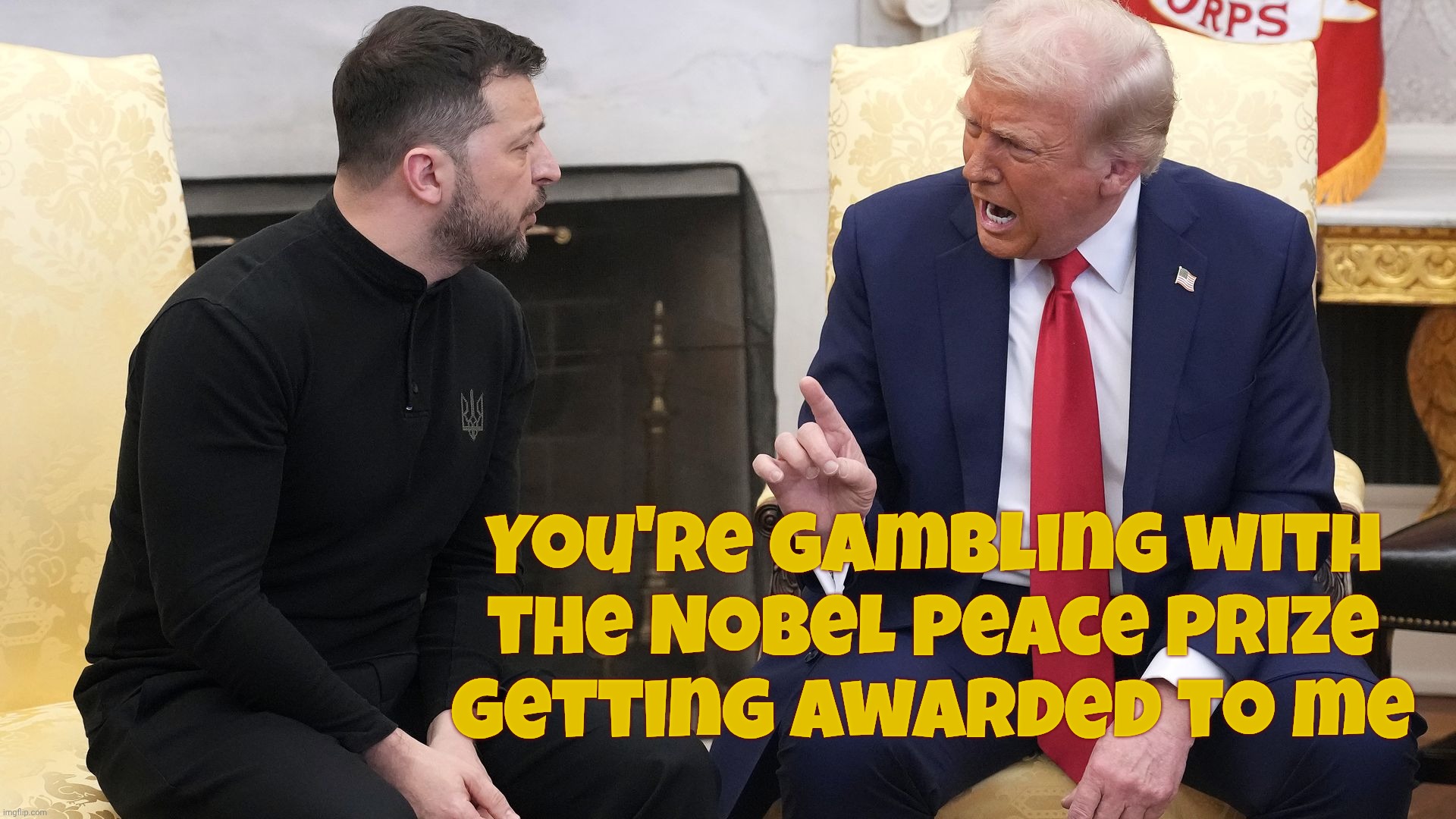 Total class act. Taking the Office to negative heights not seen nor even dared imagined before,,, | You're gambling with
the Nobel Peace Prize
getting awarded to me | image tagged in president zelinsky,ukraine war talks,trump,making us proud,turning america into the cringiest reality tv show in history,crass | made w/ Imgflip meme maker