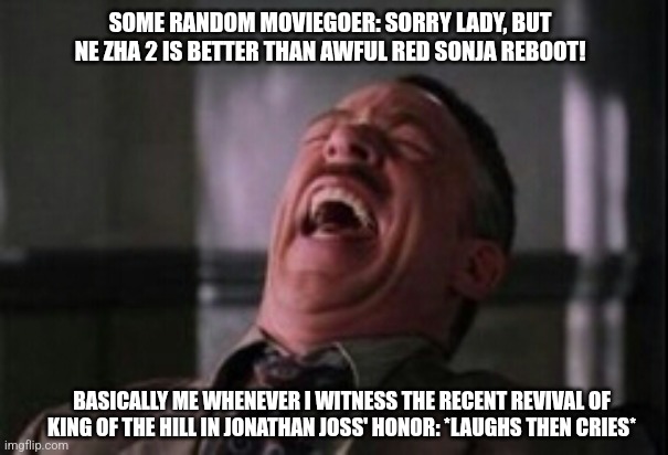 J Jonah Jameson laughing | SOME RANDOM MOVIEGOER: SORRY LADY, BUT NE ZHA 2 IS BETTER THAN AWFUL RED SONJA REBOOT! BASICALLY ME WHENEVER I WITNESS THE RECENT REVIVAL OF KING OF THE HILL IN JONATHAN JOSS' HONOR: *LAUGHS THEN CRIES* | image tagged in j jonah jameson laughing,king of the hill,red sonja,tragedy | made w/ Imgflip meme maker