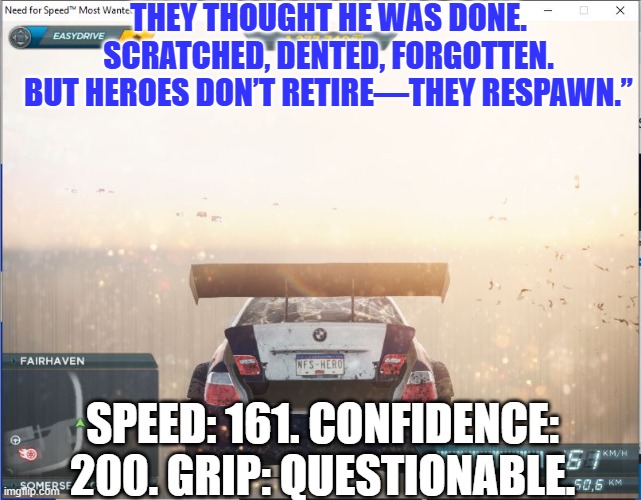 Legends Never DIE | THEY THOUGHT HE WAS DONE. SCRATCHED, DENTED, FORGOTTEN. BUT HEROES DON’T RETIRE—THEY RESPAWN.”; SPEED: 161. CONFIDENCE: 200. GRIP: QUESTIONABLE. | image tagged in need for speed,need for speed most wanted 2012,nfs memes | made w/ Imgflip meme maker