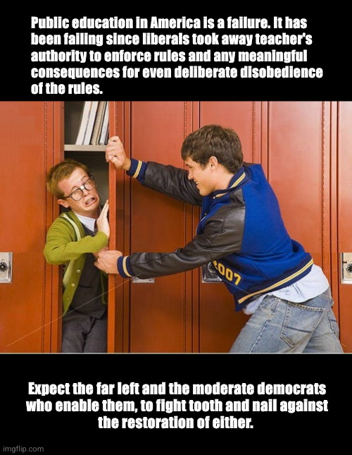 Democrats ruined public education | Public education in America is a failure. It has
been failing since liberals took away teacher's
authority to enforce rules and any meaningful
consequences for even deliberate disobedience
of the rules. Expect the far left and the moderate democrats
who enable them, to fight tooth and nail against
the restoration of either. | image tagged in failing schools,student discipline,liberal influence | made w/ Imgflip meme maker