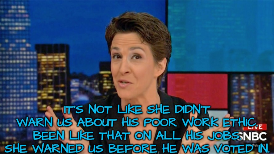 IT'S NOT LIKE SHE DIDN'T WARN US ABOUT HIS POOR WORK ETHIC. BEEN LIKE THAT ON ALL HIS JOBS. SHE WARNED US BEFORE HE WAS VOTED IN. | image tagged in rachel maddow blame face | made w/ Imgflip meme maker