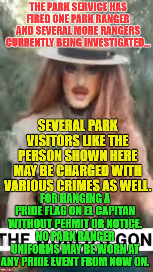 Woke park ranger | THE PARK SERVICE HAS FIRED ONE PARK RANGER AND SEVERAL MORE RANGERS CURRENTLY BEING INVESTIGATED... SEVERAL PARK VISITORS LIKE THE PERSON SHOWN HERE MAY BE CHARGED WITH VARIOUS CRIMES AS WELL. FOR HANGING A PRIDE FLAG ON EL CAPITAN WITHOUT PERMIT OR NOTICE.
NO PARK RANGER UNIFORMS MAY BE WORN AT ANY PRIDE EVENT FROM NOW ON. | image tagged in woke park ranger | made w/ Imgflip meme maker