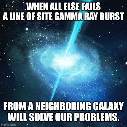 WHEN ALL ELSE FAILS
A LINE OF SITE GAMMA RAY BURST; FROM A NEIGHBORING GALAXY
WILL SOLVE OUR PROBLEMS. | image tagged in problem solved | made w/ Imgflip meme maker