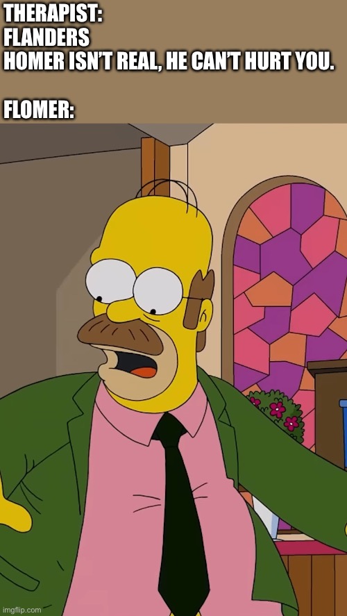 There’s a guy who looked like this at my old church, lmao | THERAPIST: FLANDERS HOMER ISN’T REAL, HE CAN’T HURT YOU.
 
FLOMER: | image tagged in the simpsons,ned flanders,homer simpson,church,funny,therapist | made w/ Imgflip meme maker