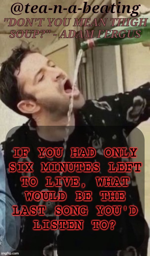 Based Off Of Something I Found On Facebook | IF YOU HAD ONLY
SIX MINUTES LEFT
TO LIVE, WHAT
WOULD BE THE
LAST SONG YOU'D
LISTEN TO? | image tagged in tnab thigh soup,songs,music,death bed,boardroom meeting suggestion | made w/ Imgflip meme maker