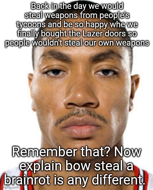 Derrick Rose Straight Face | Back in the day we would steal weapons from people's tycoons and be so happy whe we finally bought the Lazer doors so people wouldn't steal our own weapons; Remember that? Now explain bow steal a brainrot is any different. | image tagged in derrick rose straight face | made w/ Imgflip meme maker