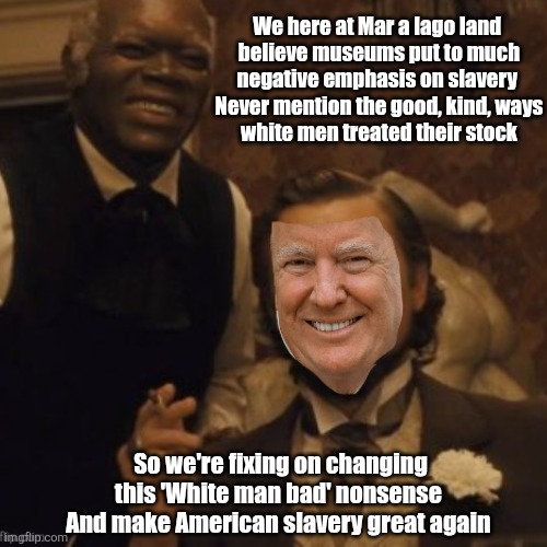 Trump, dismantling out history one tragedy at a time | We here at Mar a lago land 

believe museums put to much negative emphasis on slavery 

Never mention the good, kind, ways white men treated their stock; So we're fixing on changing this 'White man bad' nonsense 
And make American slavery great again | image tagged in trump whitewash history,change slavery,white power,there will be no more truth,fascism | made w/ Imgflip meme maker