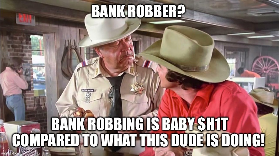 Smokey and the Bandit - Buford T Justice | BANK ROBBER? BANK ROBBING IS BABY $H1T COMPARED TO WHAT THIS DUDE IS DOING! | image tagged in movie quotes,bank robber,burt reynolds,jackie gleason,bandit,smokey and the bandit | made w/ Imgflip meme maker
