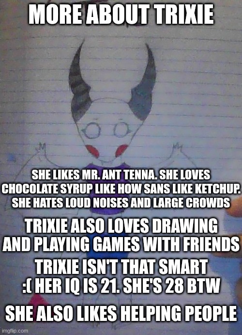 more info of Trixie my Undertale/Deltarune OC | MORE ABOUT TRIXIE; SHE LIKES MR. ANT TENNA. SHE LOVES CHOCOLATE SYRUP LIKE HOW SANS LIKE KETCHUP.
SHE HATES LOUD NOISES AND LARGE CROWDS; TRIXIE ALSO LOVES DRAWING AND PLAYING GAMES WITH FRIENDS; TRIXIE ISN'T THAT SMART :( HER IQ IS 21. SHE'S 28 BTW; SHE ALSO LIKES HELPING PEOPLE | made w/ Imgflip meme maker
