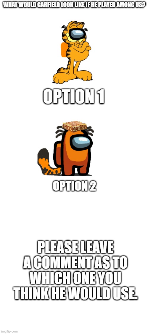 Please repost, but add a different character and a different Among Us crewmate colour | WHAT WOULD GARFIELD LOOK LIKE IF HE PLAYED AMONG US? OPTION 1; OPTION 2; PLEASE LEAVE A COMMENT AS TO WHICH ONE YOU THINK HE WOULD USE. | image tagged in blank white template,among us,garfield | made w/ Imgflip meme maker