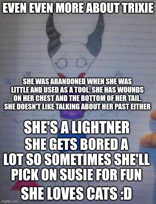 even more info about Trixie....please just tell if you want to know more in memechat | EVEN EVEN MORE ABOUT TRIXIE; SHE WAS ABANDONED WHEN SHE WAS LITTLE AND USED AS A TOOL. SHE HAS WOUNDS ON HER CHEST AND THE BOTTOM OF HER TAIL. SHE DOESN'T LIKE TALKING ABOUT HER PAST EITHER; SHE'S A LIGHTNER; SHE GETS BORED A LOT SO SOMETIMES SHE'LL PICK ON SUSIE FOR FUN; SHE LOVES CATS :D | made w/ Imgflip meme maker