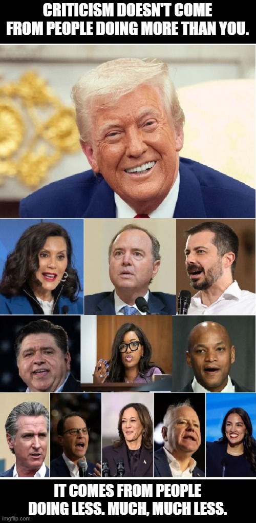 Pritzker, Newscum, Schiff, Walz, Jazzy, Kamala, Buttigieg, and AOC are an embarrassment to the offices they hold or held. | CRITICISM DOESN'T COME FROM PEOPLE DOING MORE THAN YOU. IT COMES FROM PEOPLE DOING LESS. MUCH, MUCH LESS. | image tagged in criticism,winning,memes,golden age,hypocrites | made w/ Imgflip meme maker