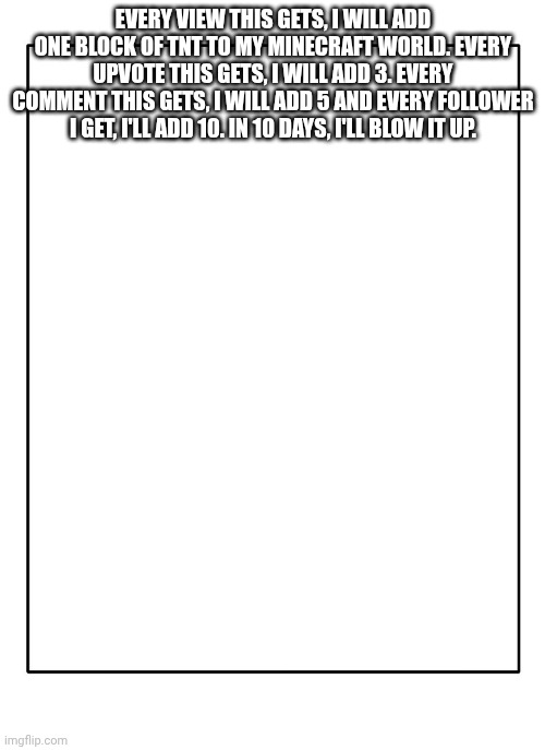 my device will crash | EVERY VIEW THIS GETS, I WILL ADD ONE BLOCK OF TNT TO MY MINECRAFT WORLD. EVERY UPVOTE THIS GETS, I WILL ADD 3. EVERY COMMENT THIS GETS, I WILL ADD 5 AND EVERY FOLLOWER I GET, I'LL ADD 10. IN 10 DAYS, I'LL BLOW IT UP. | image tagged in blank template,challenge | made w/ Imgflip meme maker