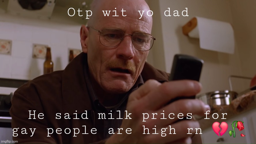 Do three four | Otp wit yo dad; He said milk prices for gay people are high rn 💔🥀 | image tagged in walter white on his phone | made w/ Imgflip meme maker