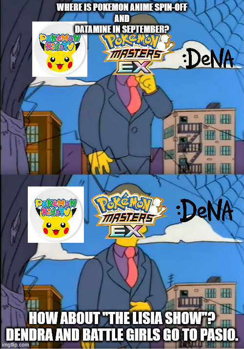 Pokemon Masters EX and Anime Spin-off | WHERE IS POKEMON ANIME SPIN-OFF
AND
DATAMINE IN SEPTEMBER? HOW ABOUT "THE LISIA SHOW"?
DENDRA AND BATTLE GIRLS GO TO PASIO. | image tagged in skinner out of touch,pokemon,pokemon memes,anime,anime meme | made w/ Imgflip meme maker