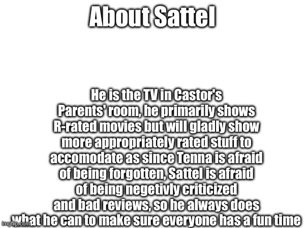 Tenna is trying to make a good impression since he's old, while Sattel tries because he's brand new | He is the TV in Castor's Parents' room, he primarily shows R-rated movies but will gladly show more appropriately rated stuff to accomodate as since Tenna is afraid of being forgotten, Sattel is afraid of being negetivly criticized and bad reviews, so he always does what he can to make sure everyone has a fun time; About Sattel | made w/ Imgflip meme maker