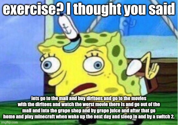 Mocking Spongebob | exercise? I thought you said; lets go to the mall and buy diritoes and go to the movies with the diritoes and watch the worst movie there is and go out of the mall and into the grape shop and by grape juice and after that go home and play minecraft when wake up the next day and sleep in and by a switch 2. | image tagged in memes,mocking spongebob | made w/ Imgflip meme maker