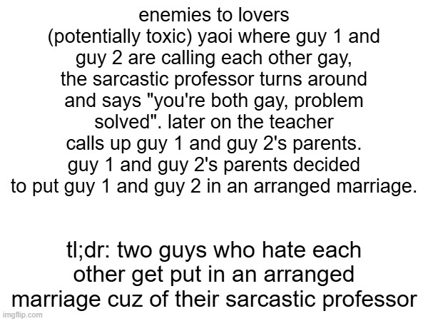 wake up chat new fanfic plot dropped | enemies to lovers (potentially toxic) yaoi where guy 1 and guy 2 are calling each other gay, the sarcastic professor turns around and says "you're both gay, problem solved". later on the teacher calls up guy 1 and guy 2's parents. guy 1 and guy 2's parents decided to put guy 1 and guy 2 in an arranged marriage. tl;dr: two guys who hate each other get put in an arranged marriage cuz of their sarcastic professor | made w/ Imgflip meme maker