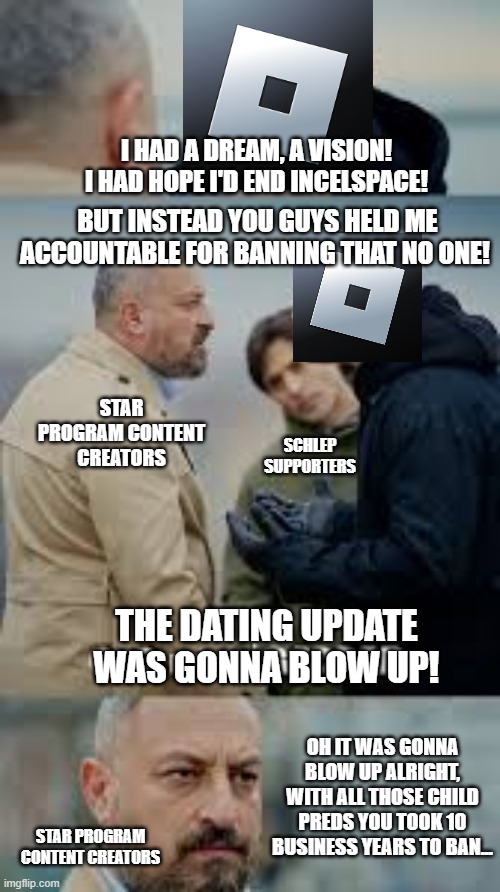 Roblox being Roblox | I HAD A DREAM, A VISION! I HAD HOPE I'D END INCELSPACE! BUT INSTEAD YOU GUYS HELD ME ACCOUNTABLE FOR BANNING THAT NO ONE! STAR PROGRAM CONTENT CREATORS; SCHLEP SUPPORTERS; THE DATING UPDATE WAS GONNA BLOW UP! OH IT WAS GONNA BLOW UP ALRIGHT, WITH ALL THOSE CHILD PREDS YOU TOOK 10 BUSINESS YEARS TO BAN... STAR PROGRAM CONTENT CREATORS | image tagged in roblox,child molester,youtubers,court,pedophiles,drama | made w/ Imgflip meme maker