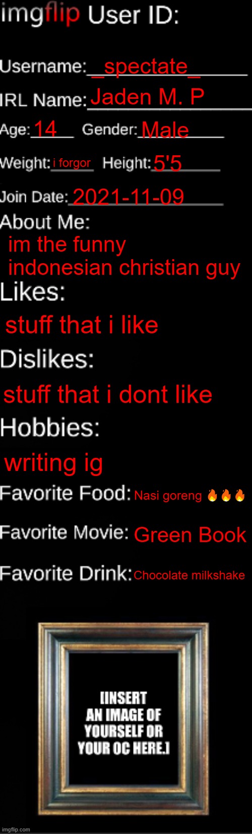 imgflip ID Card | _spectate_; Jaden M. P; 14; Male; i forgor; 5'5; 2021-11-09; im the funny indonesian christian guy; stuff that i like; stuff that i dont like; writing ig; Nasi goreng 🔥🔥🔥; Green Book; Chocolate milkshake | image tagged in imgflip id card | made w/ Imgflip meme maker