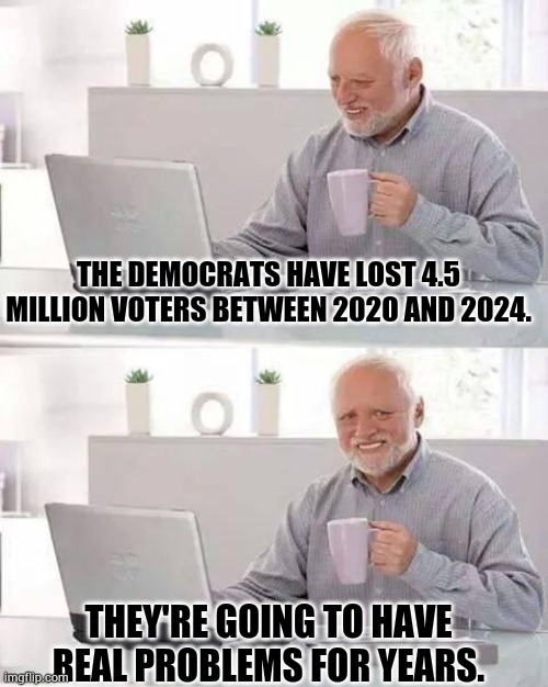 They're Going To Have Real Problems For Years | THE DEMOCRATS HAVE LOST 4.5 MILLION VOTERS BETWEEN 2020 AND 2024. THEY'RE GOING TO HAVE REAL PROBLEMS FOR YEARS. | image tagged in hide the pain harrold,democrats,lost,voters,politics,memes | made w/ Imgflip meme maker