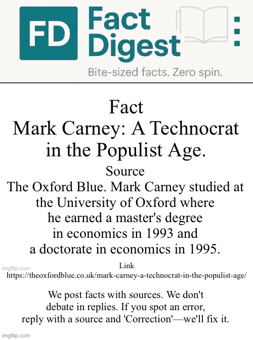 Fact Digest | Fact
Mark Carney: A Technocrat in the Populist Age. Source
The Oxford Blue. Mark Carney studied at the University of Oxford where he earned a master's degree in economics in 1993 and a doctorate in economics in 1995. Link https://theoxfordblue.co.uk/mark-carney-a-technocrat-in-the-populist-age/; We post facts with sources. We don't debate in replies. If you spot an error, reply with a source and 'Correction'—we'll fix it. | image tagged in canadian politics | made w/ Imgflip meme maker