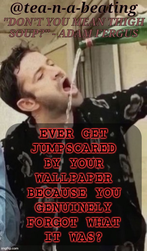 Me Who Uses AK For My Wallpapers & MD For My PFPs (Totally Not Obsessed) :) | EVER GET
JUMPSCARED
BY YOUR
WALLPAPER
BECAUSE YOU
GENUINELY
FORGOT WHAT
IT WAS? | image tagged in tnab thigh soup,jumpscare,wallpaper,is it just me,idk im bored,just woke up btw | made w/ Imgflip meme maker