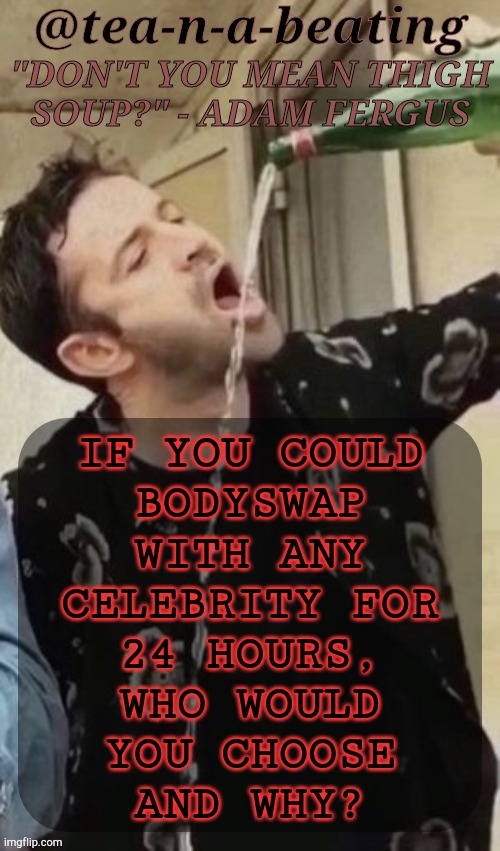 Random Thing That Just Popped In My Head | IF YOU COULD
BODYSWAP
WITH ANY
CELEBRITY FOR
24 HOURS,
WHO WOULD
YOU CHOOSE
AND WHY? | image tagged in tnab thigh soup,celebrities,actors,singers,artists,politicians | made w/ Imgflip meme maker
