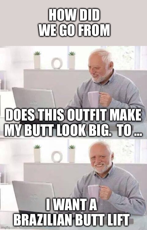 How did this happen? | HOW DID WE GO FROM; DOES THIS OUTFIT MAKE MY BUTT LOOK BIG.  TO …; I WANT A BRAZILIAN BUTT LIFT | image tagged in hide the pain harold,butt look big,brazillian butt lift | made w/ Imgflip meme maker