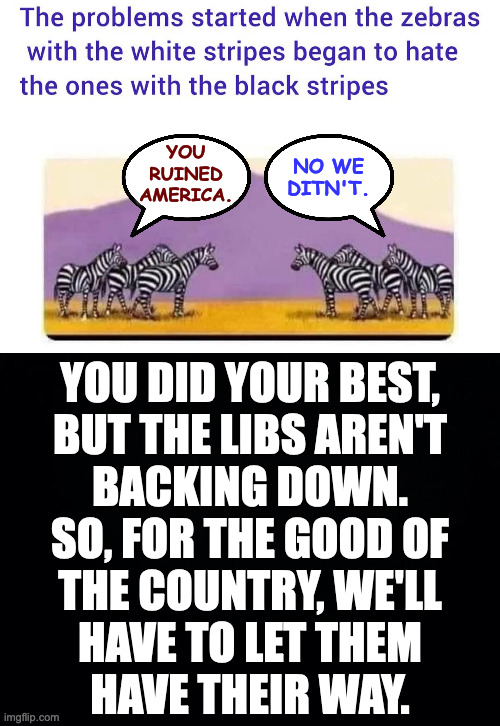 Just give back gov't control, make reparations, and stand trial for treason. | NO WE
DITN'T. YOU
RUINED
AMERICA. YOU DID YOUR BEST,
BUT THE LIBS AREN'T
BACKING DOWN.
SO, FOR THE GOOD OF
THE COUNTRY, WE'LL
HAVE TO LET THEM
HAVE THEIR WAY. | image tagged in memes,black and white,fair is fair,it's the right thing to do | made w/ Imgflip meme maker