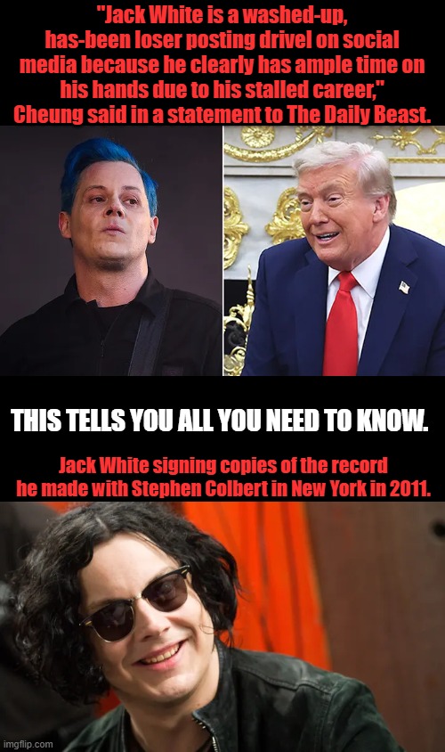 Blue haired Smack talking Jack. | "Jack White is a washed-up, has-been loser posting drivel on social media because he clearly has ample time on his hands due to his stalled career," Cheung said in a statement to The Daily Beast. THIS TELLS YOU ALL YOU NEED TO KNOW. Jack White signing copies of the record he made with Stephen Colbert in New York in 2011. | made w/ Imgflip meme maker