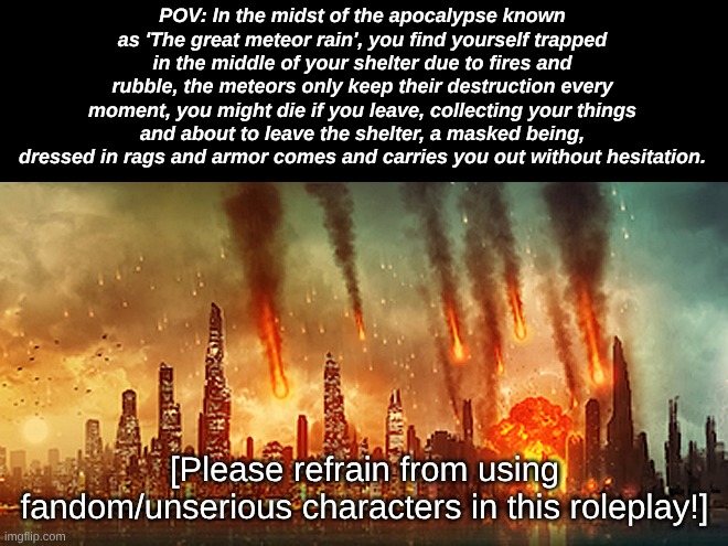 Many endings are possible! (and yes, you can use two characters and play as them both) | POV: In the midst of the apocalypse known as 'The great meteor rain', you find yourself trapped in the middle of your shelter due to fires and rubble, the meteors only keep their destruction every moment, you might die if you leave, collecting your things and about to leave the shelter, a masked being, dressed in rags and armor comes and carries you out without hesitation. [Please refrain from using fandom/unserious characters in this roleplay!] | image tagged in apocalypse | made w/ Imgflip meme maker