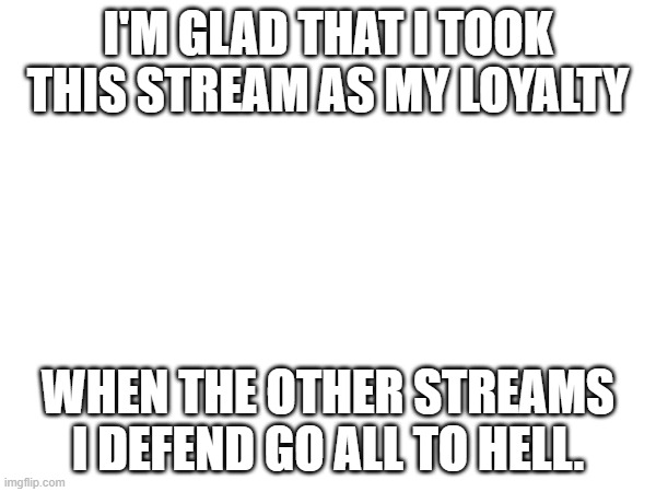 I'M GLAD THAT I TOOK THIS STREAM AS MY LOYALTY; WHEN THE OTHER STREAMS I DEFEND GO ALL TO HELL. | made w/ Imgflip meme maker