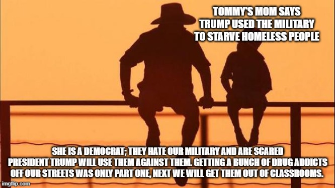 Cowboy wisdom, it is a long list, and they are on it. | TOMMY'S MOM SAYS TRUMP USED THE MILITARY TO STARVE HOMELESS PEOPLE; SHE IS A DEMOCRAT; THEY HATE OUR MILITARY AND ARE SCARED PRESIDENT TRUMP WILL USE THEM AGAINST THEM. GETTING A BUNCH OF DRUG ADDICTS OFF OUR STREETS WAS ONLY PART ONE, NEXT WE WILL GET THEM OUT OF CLASSROOMS. | image tagged in cowboy father and son,cowboy wisdom,drug addiction,homeless,democrat war on america,taking out the trash | made w/ Imgflip meme maker