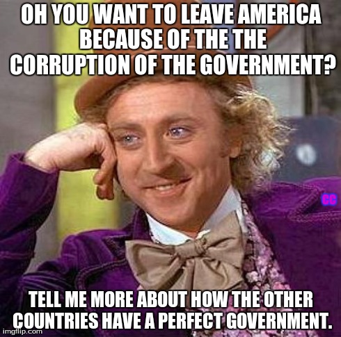 American Government | OH YOU WANT TO LEAVE AMERICA BECAUSE OF THE THE CORRUPTION OF THE GOVERNMENT? TELL ME MORE ABOUT HOW THE OTHER COUNTRIES HAVE A PERFECT GOVE | image tagged in memes,creepy condescending wonka,corruption,america,government | made w/ Imgflip meme maker
