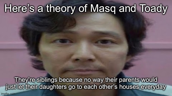 Shitty theories | Here’s a theory of Masq and Toady; They’re siblings because no way their parents would just let their daughters go to each other’s houses everyday | image tagged in gi hun stare,msmg | made w/ Imgflip meme maker