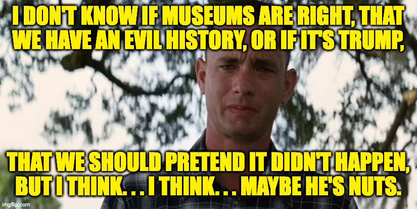 Think about it. | I DON'T KNOW IF MUSEUMS ARE RIGHT, THAT
WE HAVE AN EVIL HISTORY, OR IF IT'S TRUMP, THAT WE SHOULD PRETEND IT DIDN'T HAPPEN,
BUT I THINK. . . I THINK. . . MAYBE HE'S NUTS. | image tagged in memes,trump nuts,forrest gump | made w/ Imgflip meme maker