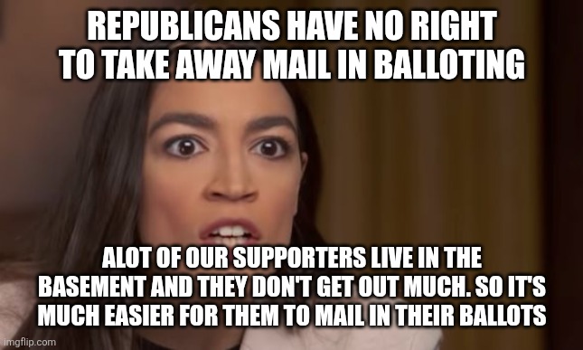Aoc | REPUBLICANS HAVE NO RIGHT TO TAKE AWAY MAIL IN BALLOTING; ALOT OF OUR SUPPORTERS LIVE IN THE BASEMENT AND THEY DON'T GET OUT MUCH. SO IT'S MUCH EASIER FOR THEM TO MAIL IN THEIR BALLOTS | image tagged in aoc,funny memes | made w/ Imgflip meme maker