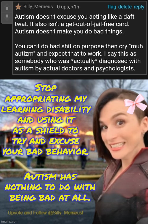 My learning disability iz not your excuse for being awful. | Stop appropriating my learning disability and using it as a shield to try and excuse your bad behavior. Autism has nothing to do with being bad at all. | image tagged in disaster girl memeus edition template | made w/ Imgflip meme maker