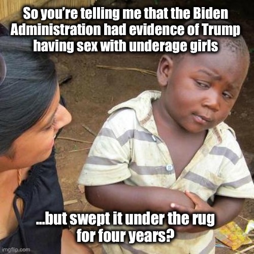 Nice conspiracy theory ya got there | So you’re telling me that the Biden 
Administration had evidence of Trump 
having sex with underage girls; …but swept it under the rug 
for four years? | image tagged in memes,third world skeptical kid | made w/ Imgflip meme maker
