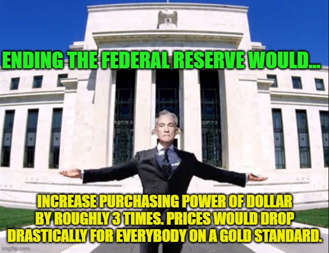 Jerome Powell Federal Reserve | ENDING THE FEDERAL RESERVE WOULD... INCREASE PURCHASING POWER OF DOLLAR BY ROUGHLY 3 TIMES. PRICES WOULD DROP DRASTICALLY FOR EVERYBODY ON A GOLD STANDARD. | image tagged in jerome powell federal reserve | made w/ Imgflip meme maker