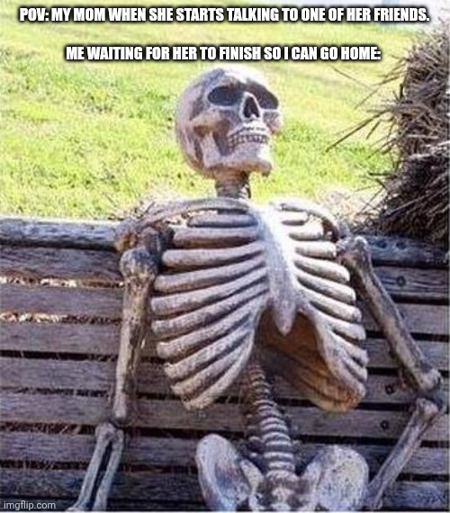 http://www.generadormemes.com/media/templates/esqueleto.jpg | POV: MY MOM WHEN SHE STARTS TALKING TO ONE OF HER FRIENDS.
 
 ME WAITING FOR HER TO FINISH SO I CAN GO HOME: | image tagged in http //www generadormemes com/media/templates/esqueleto jpg | made w/ Imgflip meme maker