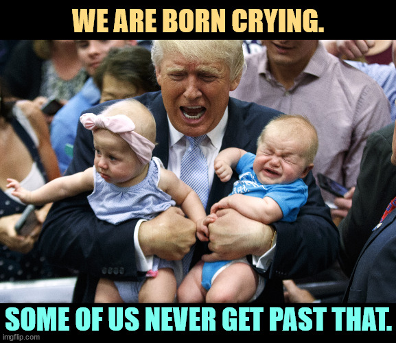 Three crying babies. One is named Trump. | WE ARE BORN CRYING. SOME OF US NEVER GET PAST THAT. | image tagged in three crying babies one is named trump,trump,baby crying,crybaby,infant,toddler | made w/ Imgflip meme maker